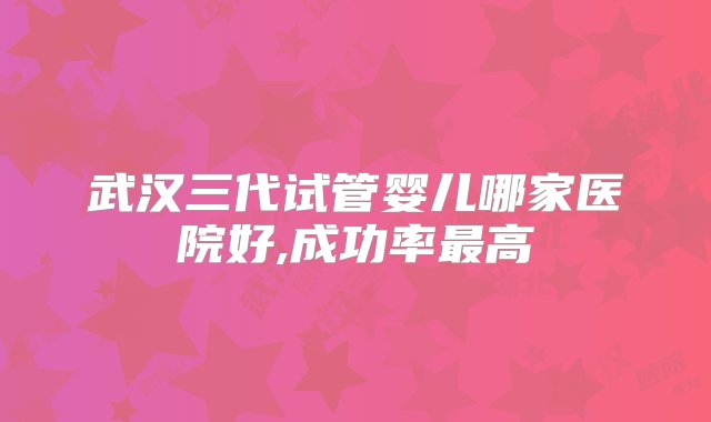 武汉三代试管婴儿哪家医院好,成功率最高