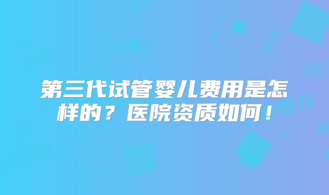 第三代试管婴儿费用是怎样的？医院资质如何！