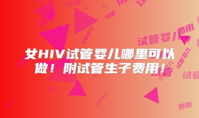 女HIV试管婴儿哪里可以做！附试管生子费用！