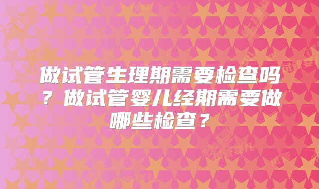 做试管生理期需要检查吗？做试管婴儿经期需要做哪些检查？