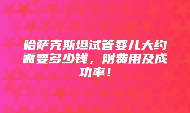 哈萨克斯坦试管婴儿大约需要多少钱，附费用及成功率！