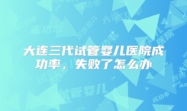 大连三代试管婴儿医院成功率，失败了怎么办