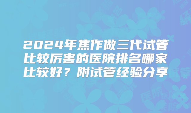 2024年焦作做三代试管比较厉害的医院排名哪家比较好？附试管经验分享