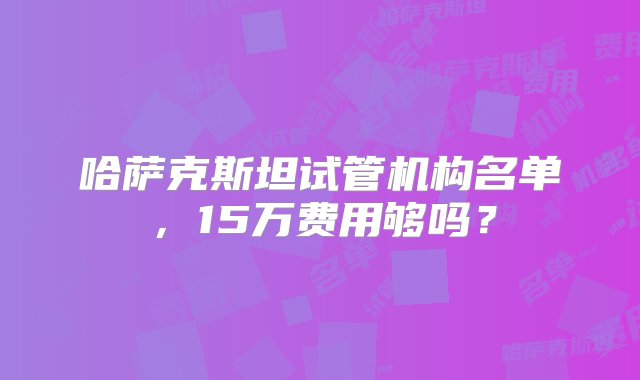 哈萨克斯坦试管机构名单，15万费用够吗？