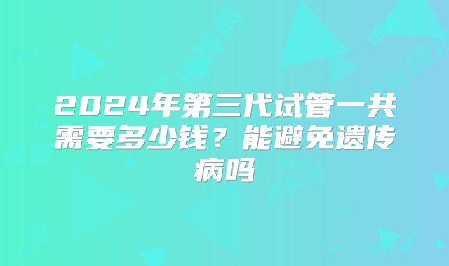 2024年第三代试管一共需要多少钱？能避免遗传病吗