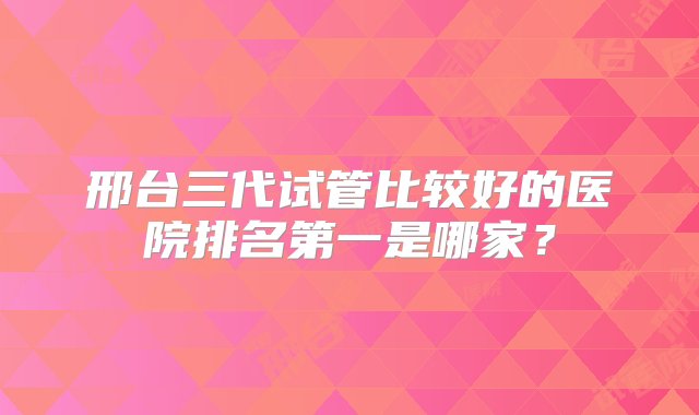 邢台三代试管比较好的医院排名第一是哪家？