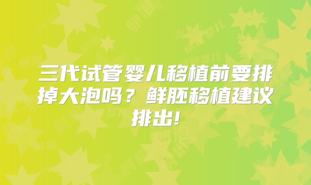 三代试管婴儿移植前要排掉大泡吗？鲜胚移植建议排出!