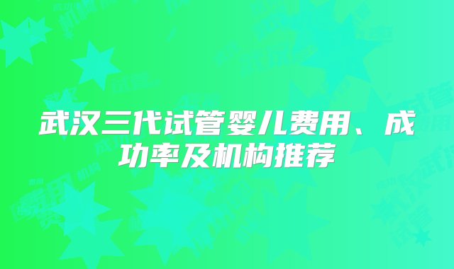 武汉三代试管婴儿费用、成功率及机构推荐