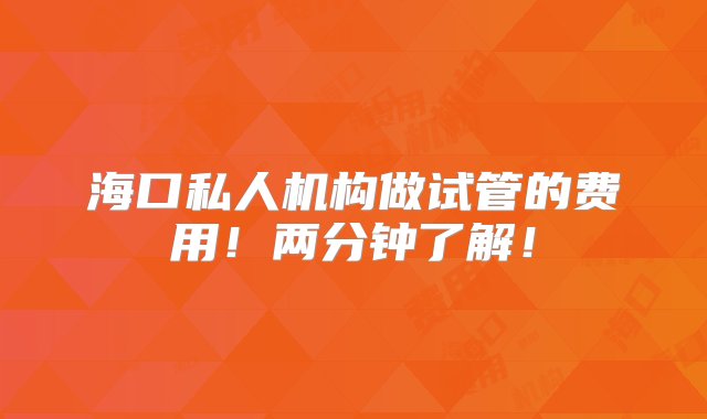 海口私人机构做试管的费用！两分钟了解！