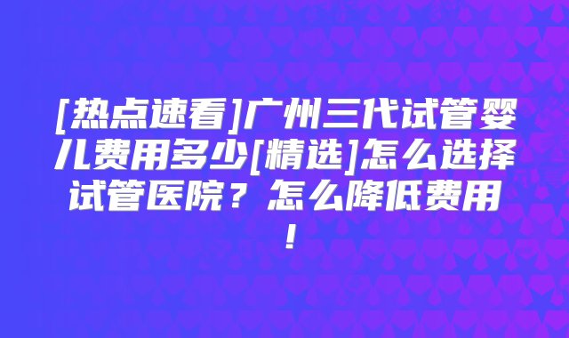 [热点速看]广州三代试管婴儿费用多少[精选]怎么选择试管医院？怎么降低费用！