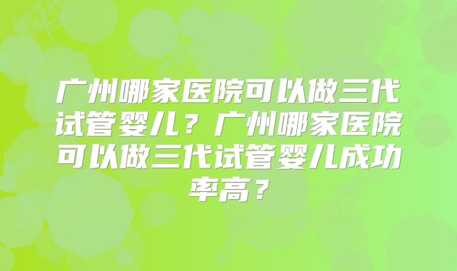 广州哪家医院可以做三代试管婴儿？广州哪家医院可以做三代试管婴儿成功率高？