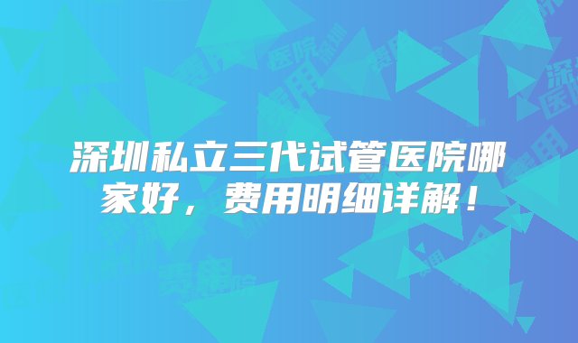 深圳私立三代试管医院哪家好，费用明细详解！