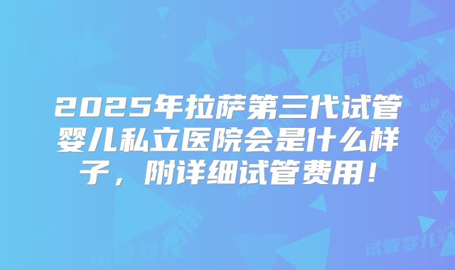 2025年拉萨第三代试管婴儿私立医院会是什么样子，附详细试管费用！