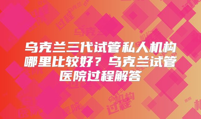 乌克兰三代试管私人机构哪里比较好？乌克兰试管医院过程解答