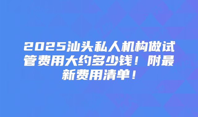 2025汕头私人机构做试管费用大约多少钱！附最新费用清单！