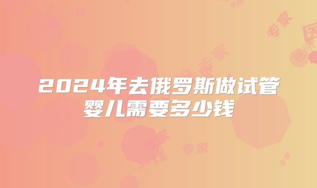 2024年去俄罗斯做试管婴儿需要多少钱