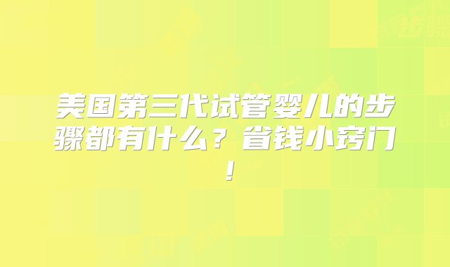 美国第三代试管婴儿的步骤都有什么？省钱小窍门！