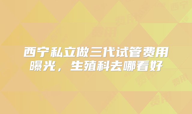 西宁私立做三代试管费用曝光，生殖科去哪看好