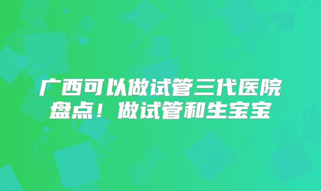 广西可以做试管三代医院盘点！做试管和生宝宝