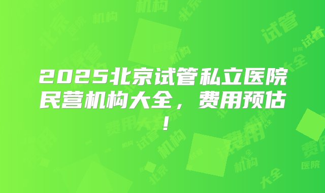 2025北京试管私立医院民营机构大全，费用预估！