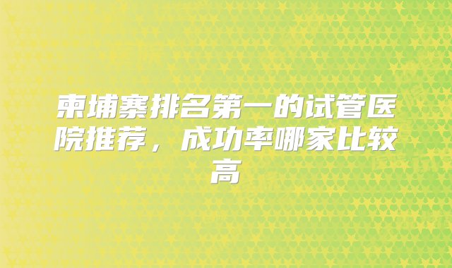 柬埔寨排名第一的试管医院推荐，成功率哪家比较高