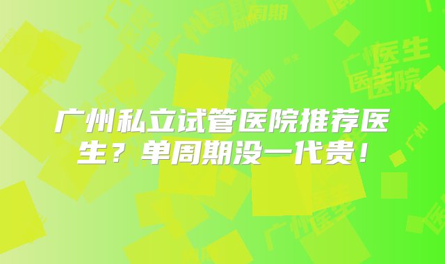 广州私立试管医院推荐医生？单周期没一代贵！