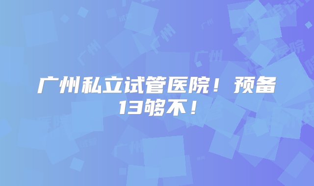 广州私立试管医院！预备13够不！