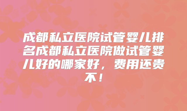 成都私立医院试管婴儿排名成都私立医院做试管婴儿好的哪家好，费用还贵不！