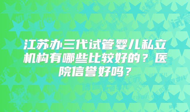 江苏办三代试管婴儿私立机构有哪些比较好的？医院信誉好吗？