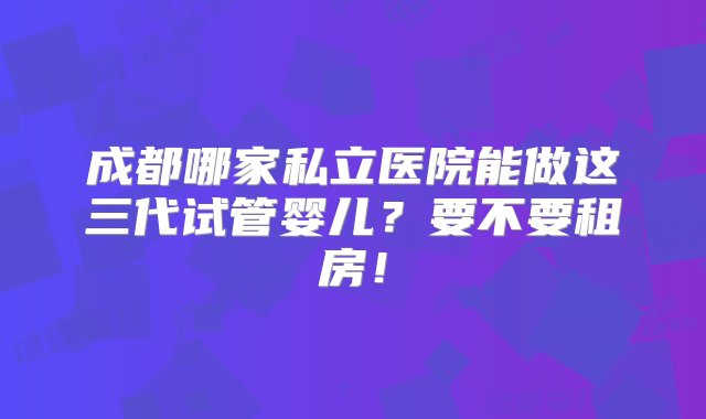 成都哪家私立医院能做这三代试管婴儿？要不要租房！