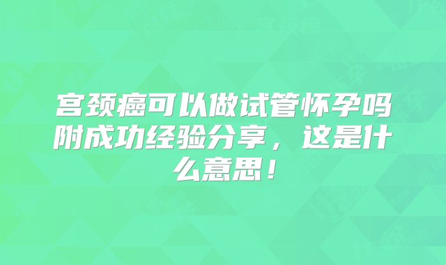 宫颈癌可以做试管怀孕吗附成功经验分享，这是什么意思！