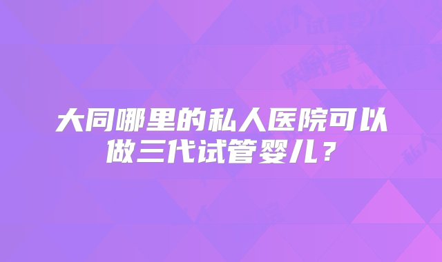 大同哪里的私人医院可以做三代试管婴儿？