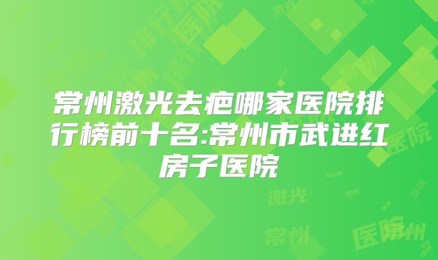 常州激光去疤哪家医院排行榜前十名:常州市武进红房子医院