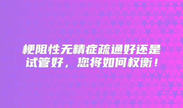 梗阻性无精症疏通好还是试管好，您将如何权衡！