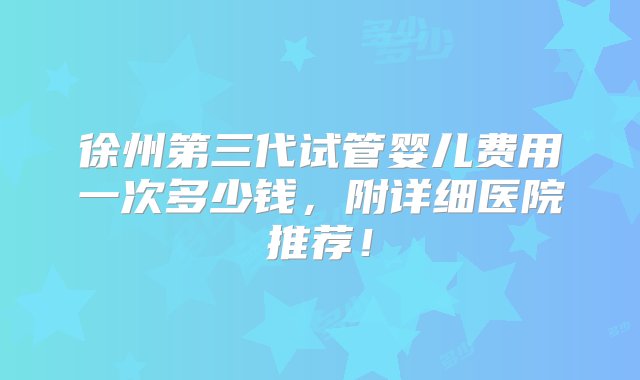 徐州第三代试管婴儿费用一次多少钱，附详细医院推荐！