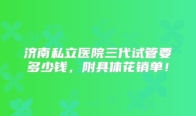 济南私立医院三代试管要多少钱，附具体花销单！