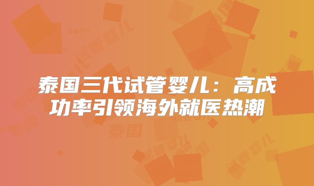 泰国三代试管婴儿：高成功率引领海外就医热潮