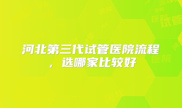 河北第三代试管医院流程，选哪家比较好