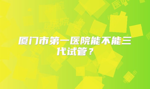 厦门市第一医院能不能三代试管？