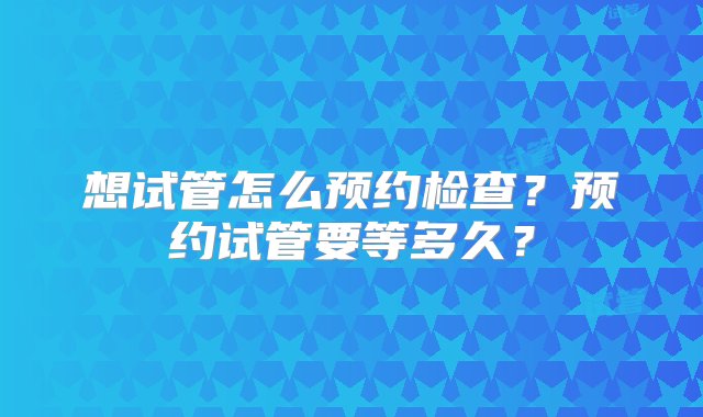 想试管怎么预约检查？预约试管要等多久？