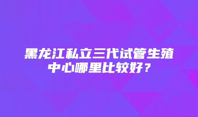 黑龙江私立三代试管生殖中心哪里比较好？