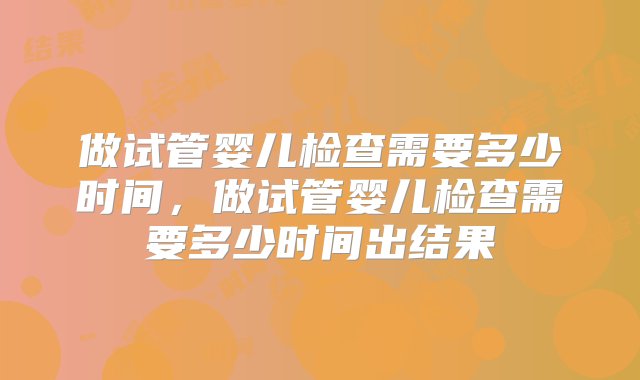 做试管婴儿检查需要多少时间，做试管婴儿检查需要多少时间出结果