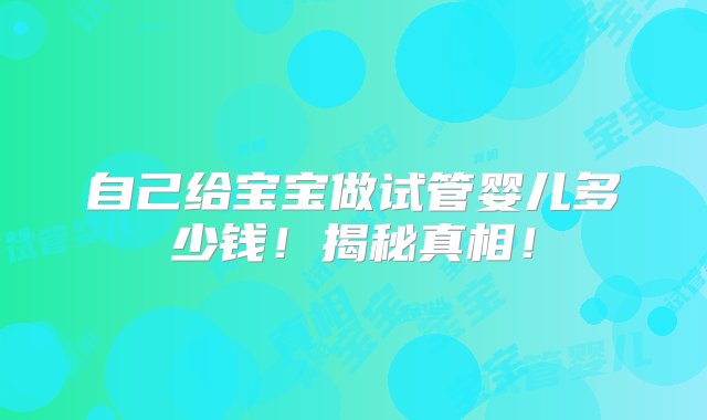 自己给宝宝做试管婴儿多少钱！揭秘真相！