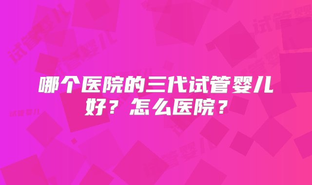 哪个医院的三代试管婴儿好？怎么医院？