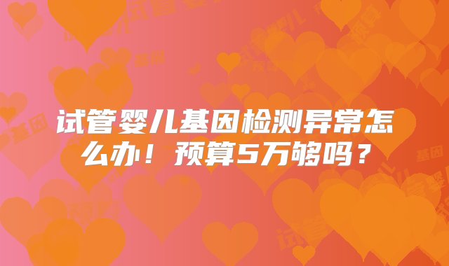 试管婴儿基因检测异常怎么办！预算5万够吗？