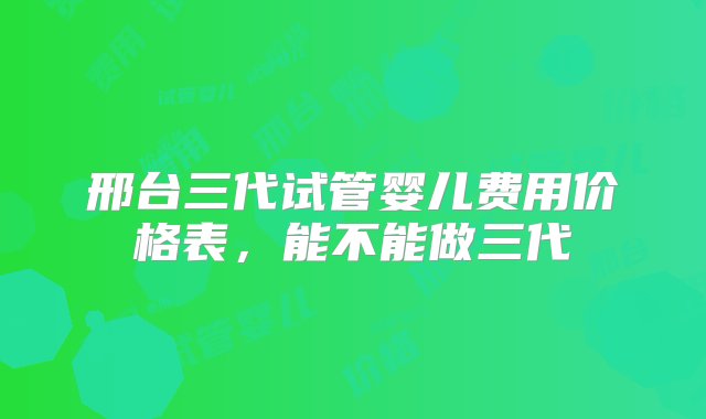 邢台三代试管婴儿费用价格表，能不能做三代