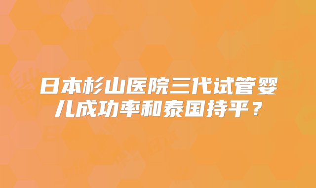 日本杉山医院三代试管婴儿成功率和泰国持平？