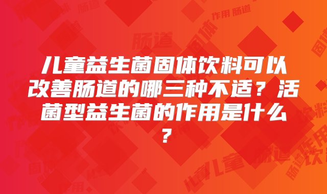 儿童益生菌固体饮料可以改善肠道的哪三种不适？活菌型益生菌的作用是什么？