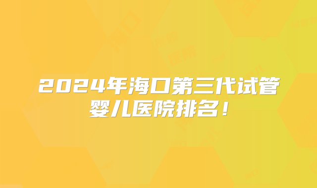 2024年海口第三代试管婴儿医院排名！