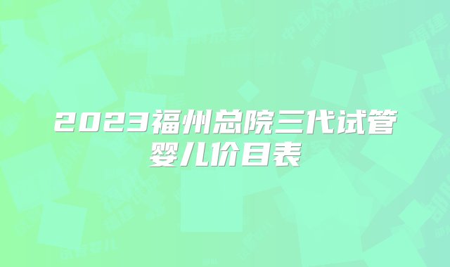 2023福州总院三代试管婴儿价目表